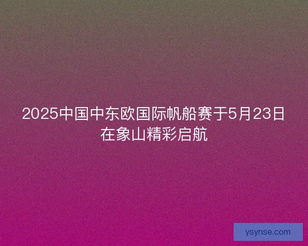 2025中国中东欧国际帆船赛于5月23日在象山精彩启航