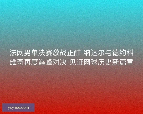 法网男单决赛激战正酣 纳达尔与德约科维奇再度巅峰对决 见证网球历史新篇章