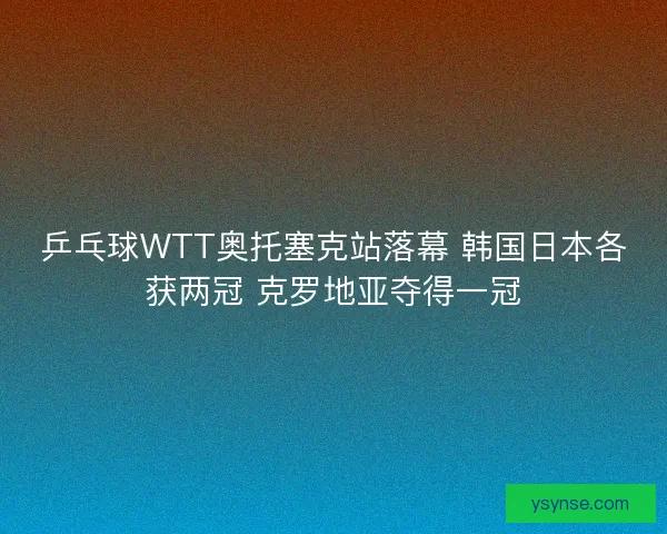 乒乓球WTT奥托塞克站落幕 韩国日本各获两冠 克罗地亚夺得一冠