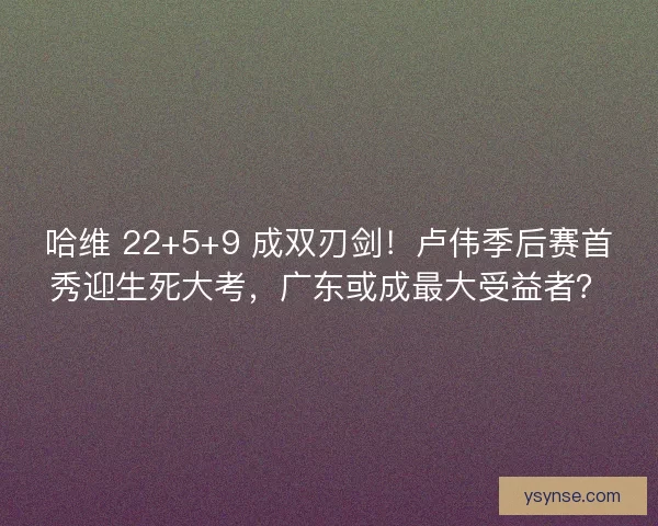哈维 22+5+9 成双刃剑！卢伟季后赛首秀迎生死大考，广东或成最大受益者？