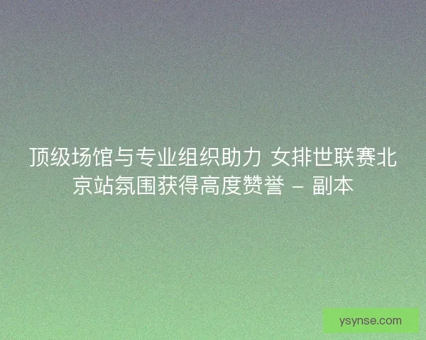 顶级场馆与专业组织助力 女排世联赛北京站氛围获得高度赞誉 - 副本