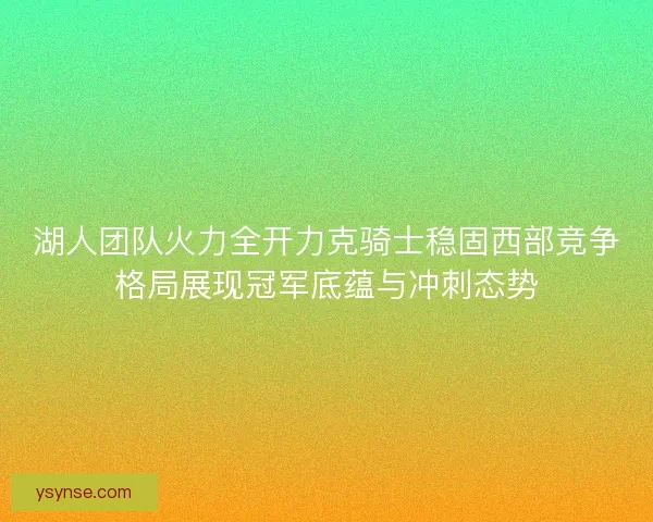 湖人团队火力全开力克骑士稳固西部竞争格局展现冠军底蕴与冲刺态势