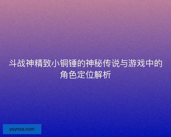 斗战神精致小铜锤的神秘传说与游戏中的角色定位解析