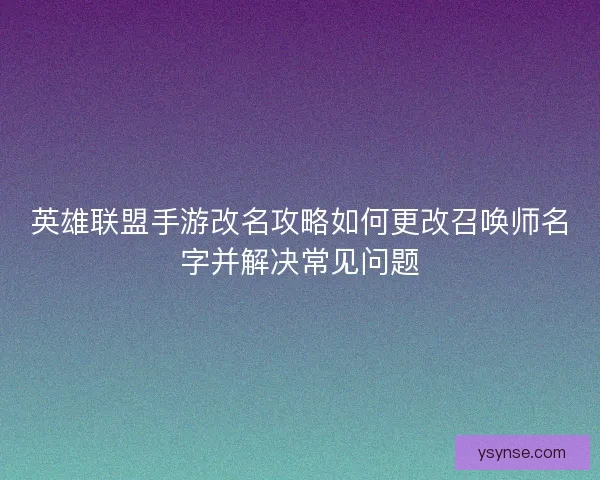 英雄联盟手游改名攻略如何更改召唤师名字并解决常见问题 英雄联盟手游改名攻略如何更改召唤师名字并解决常见问题