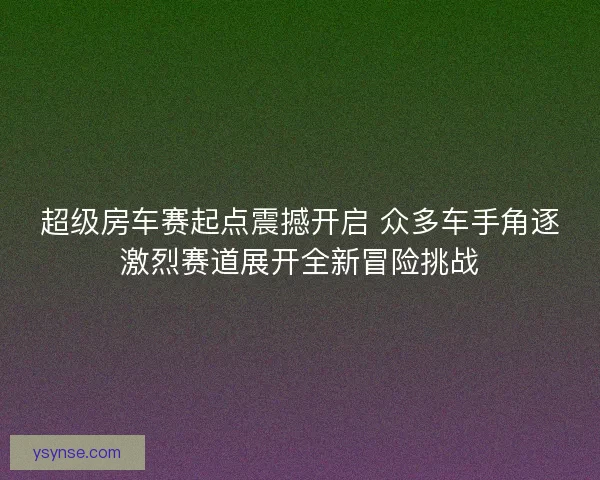 超级房车赛起点震撼开启 众多车手角逐激烈赛道展开全新冒险挑战