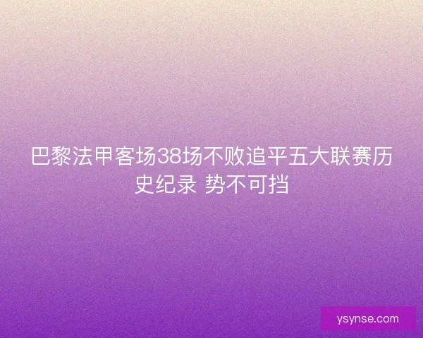 巴黎法甲客场38场不败追平五大联赛历史纪录 势不可挡 巴黎法甲客场38场不败追平五大联赛历史纪录 势不可挡