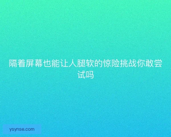 隔着屏幕也能让人腿软的惊险挑战你敢尝试吗 隔着屏幕也能让人腿软的惊险挑战你敢尝试吗