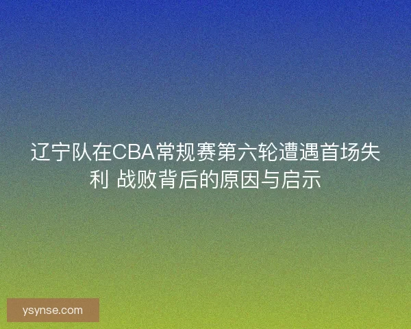 辽宁队在CBA常规赛第六轮遭遇首场失利 战败背后的原因与启示 辽宁队在CBA常规赛第六轮遭遇首场失利 战败背后的原因与启示
