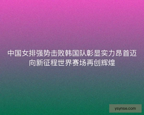 中国女排强势击败韩国队彰显实力昂首迈向新征程世界赛场再创辉煌 中国女排强势击败韩国队彰显实力昂首迈向新征程世界赛场再创辉煌
