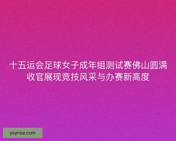 十五运会足球女子成年组测试赛佛山圆满收官展现竞技风采与办赛新高度 十五运会足球女子成年组测试赛佛山圆满收官展现竞技风采与办赛新高度