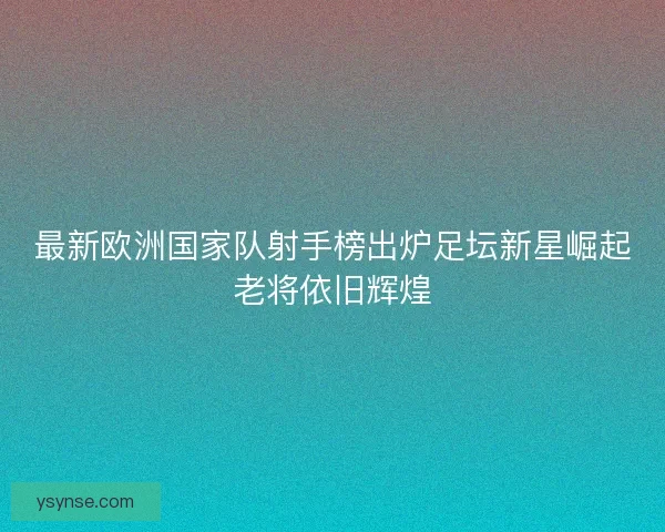 最新欧洲国家队射手榜出炉足坛新星崛起老将依旧辉煌
