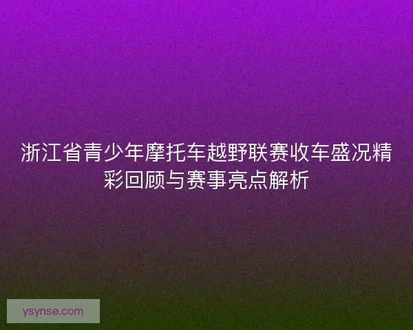 浙江省青少年摩托车越野联赛收车盛况精彩回顾与赛事亮点解析