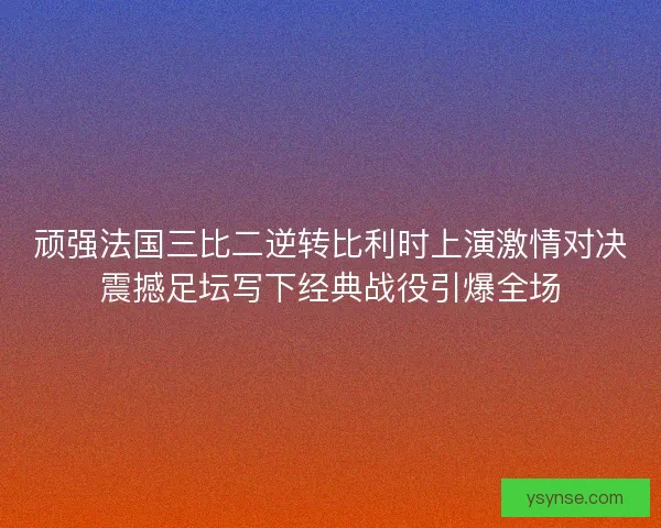 顽强法国三比二逆转比利时上演激情对决震撼足坛写下经典战役引爆全场