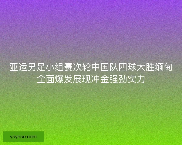 亚运男足小组赛次轮中国队四球大胜缅甸全面爆发展现冲金强劲实力