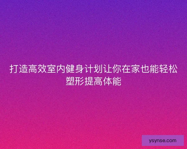 打造高效室内健身计划让你在家也能轻松塑形提高体能