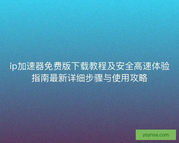 ip加速器免费版下载教程及安全高速体验指南最新详细步骤与使用攻略