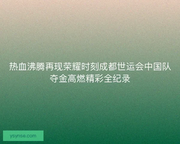 热血沸腾再现荣耀时刻成都世运会中国队夺金高燃精彩全纪录 热血沸腾再现荣耀时刻成都世运会中国队夺金高燃精彩全纪录