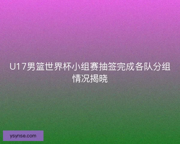 U17男篮世界杯小组赛抽签完成各队分组情况揭晓