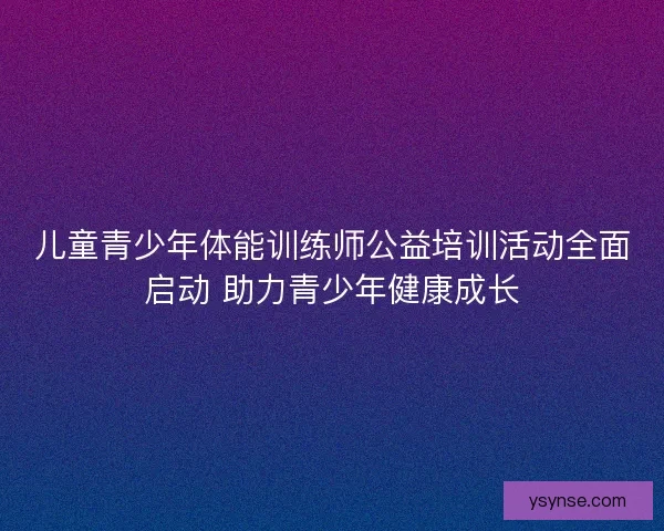 儿童青少年体能训练师公益培训活动全面启动 助力青少年健康成长 儿童青少年体能训练师公益培训活动全面启动 助力青少年健康成长