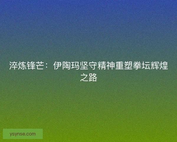 淬炼锋芒:伊陶玛坚守精神重塑拳坛辉煌之路 淬炼锋芒:伊陶玛坚守精神重塑拳坛辉煌之路