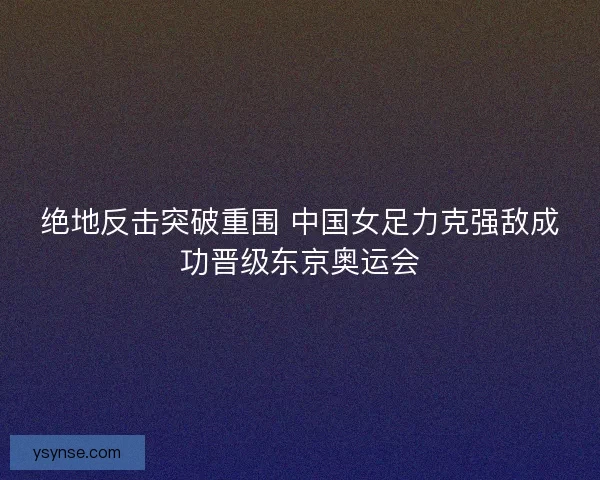 绝地反击突破重围 中国女足力克强敌成功晋级东京奥运会