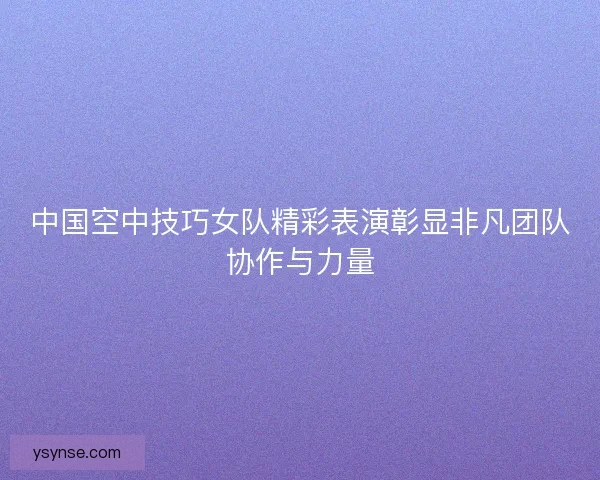 中国空中技巧女队精彩表演彰显非凡团队协作与力量 中国空中技巧女队精彩表演彰显非凡团队协作与力量