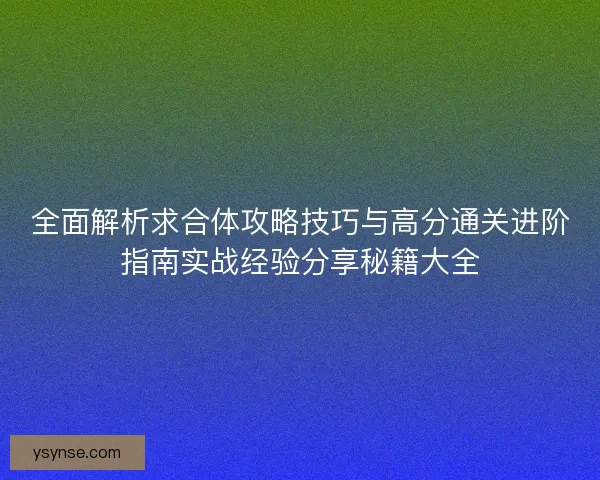 全面解析求合体攻略技巧与高分通关进阶指南实战经验分享秘籍大全 全面解析求合体攻略技巧与高分通关进阶指南实战经验分享秘籍大全