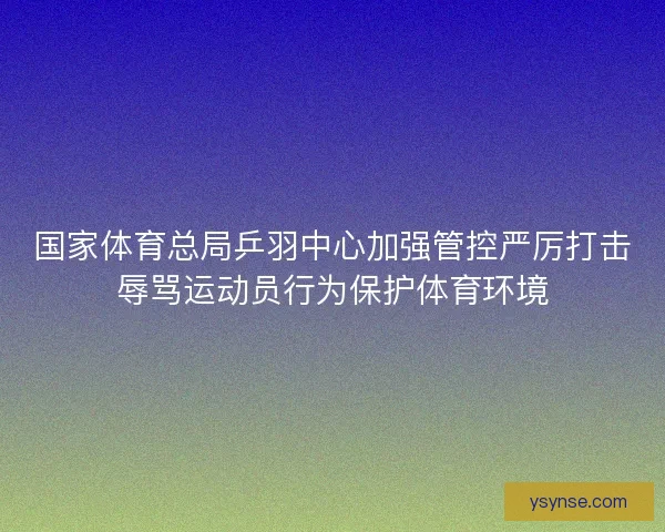 国家体育总局乒羽中心加强管控严厉打击辱骂运动员行为保护体育环境