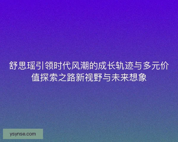 舒思瑶引领时代风潮的成长轨迹与多元价值探索之路新视野与未来想象 舒思瑶引领时代风潮的成长轨迹与多元价值探索之路新视野与未来想象