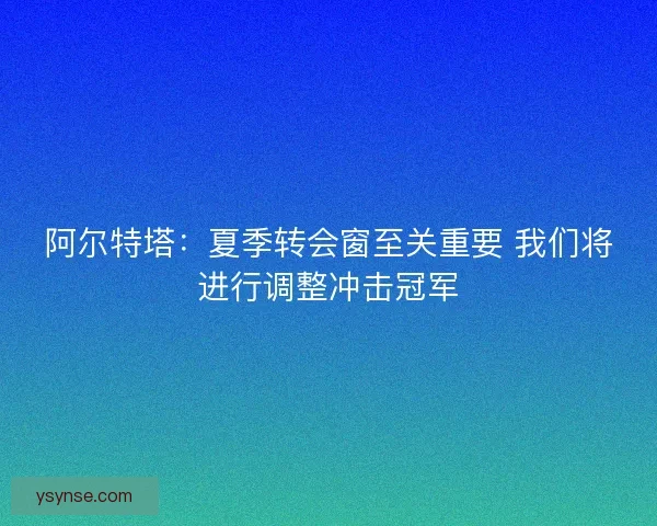 阿尔特塔:夏季转会窗至关重要 我们将进行调整冲击冠军 阿尔特塔:夏季转会窗至关重要 我们将进行调整冲击冠军