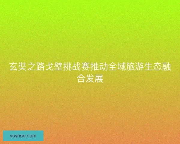 玄奘之路戈壁挑战赛推动全域旅游生态融合发展