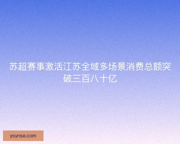 苏超赛事激活江苏全域多场景消费总额突破三百八十亿
