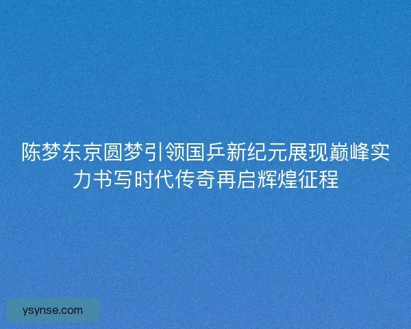 陈梦东京圆梦引领国乒新纪元展现巅峰实力书写时代传奇再启辉煌征程