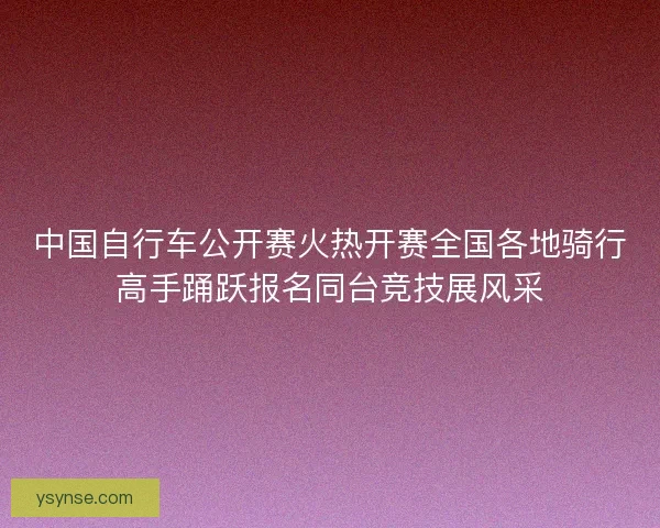 中国自行车公开赛火热开赛全国各地骑行高手踊跃报名同台竞技展风采 中国自行车公开赛火热开赛全国各地骑行高手踊跃报名同台竞技展风采