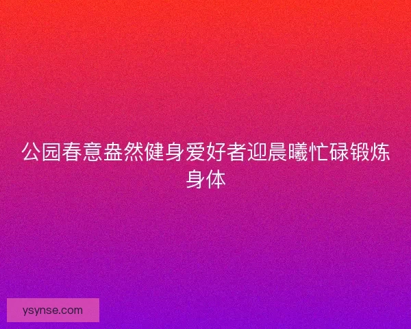 公园春意盎然健身爱好者迎晨曦忙碌锻炼身体 公园春意盎然健身爱好者迎晨曦忙碌锻炼身体