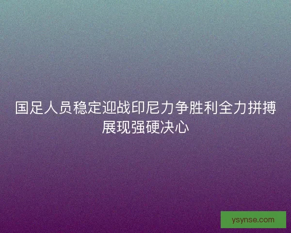 国足人员稳定迎战印尼力争胜利全力拼搏展现强硬决心