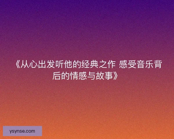 《从心出发听他的经典之作 感受音乐背后的情感与故事》