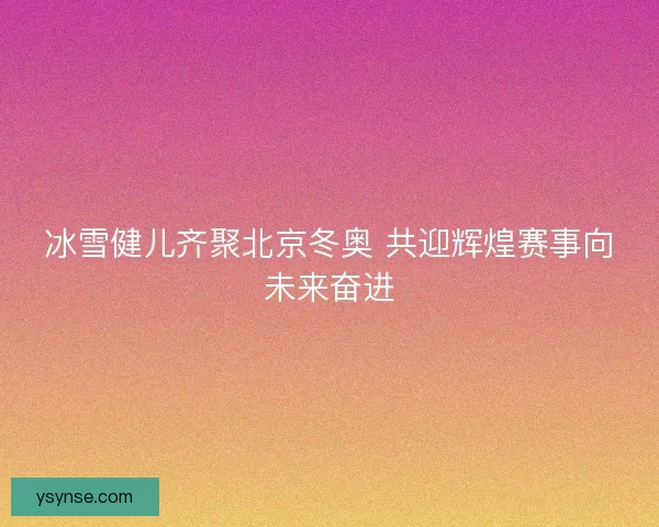 冰雪健儿齐聚北京冬奥 共迎辉煌赛事向未来奋进